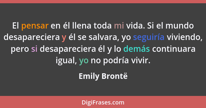 El pensar en él llena toda mi vida. Si el mundo desapareciera y él se salvara, yo seguiría viviendo, pero si desapareciera él y lo demá... - Emily Brontë