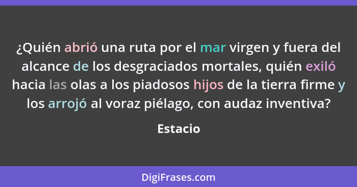 ¿Quién abrió una ruta por el mar virgen y fuera del alcance de los desgraciados mortales, quién exiló hacia las olas a los piadosos hijos de... - Estacio