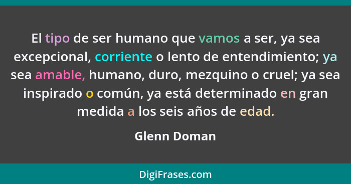 El tipo de ser humano que vamos a ser, ya sea excepcional, corriente o lento de entendimiento; ya sea amable, humano, duro, mezquino o c... - Glenn Doman