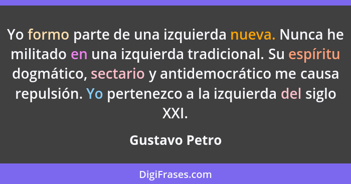 Yo formo parte de una izquierda nueva. Nunca he militado en una izquierda tradicional. Su espíritu dogmático, sectario y antidemocráti... - Gustavo Petro