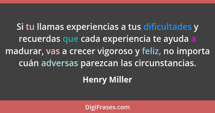 Si tu llamas experiencias a tus dificultades y recuerdas que cada experiencia te ayuda a madurar, vas a crecer vigoroso y feliz, no imp... - Henry Miller