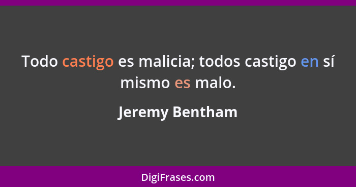 Todo castigo es malicia; todos castigo en sí mismo es malo.... - Jeremy Bentham