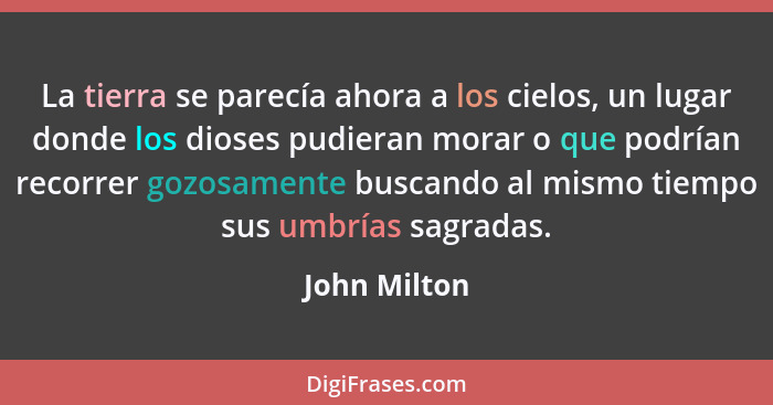 La tierra se parecía ahora a los cielos, un lugar donde los dioses pudieran morar o que podrían recorrer gozosamente buscando al mismo t... - John Milton