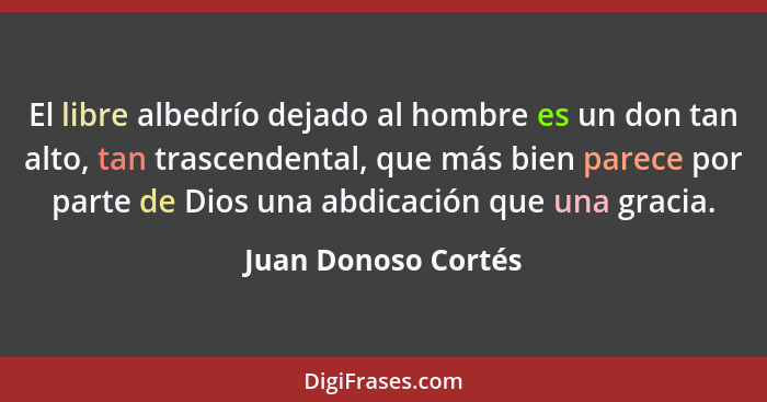 El libre albedrío dejado al hombre es un don tan alto, tan trascendental, que más bien parece por parte de Dios una abdicación qu... - Juan Donoso Cortés