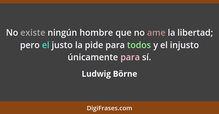 No existe ningún hombre que no ame la libertad; pero el justo la pide para todos y el injusto únicamente para sí.... - Ludwig Börne