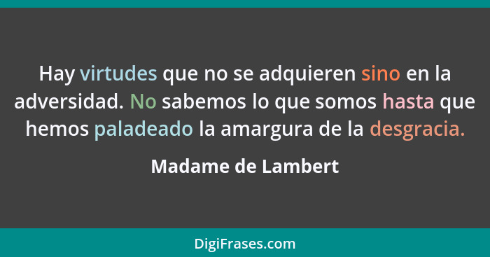 Hay virtudes que no se adquieren sino en la adversidad. No sabemos lo que somos hasta que hemos paladeado la amargura de la desgra... - Madame de Lambert