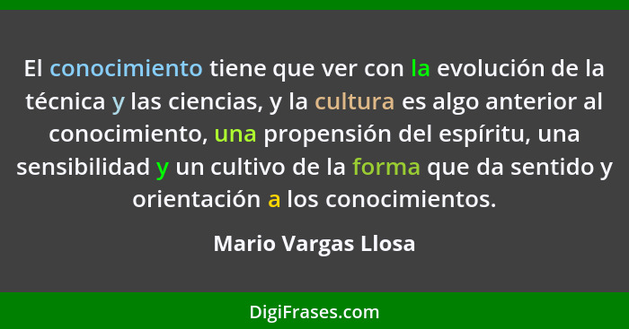 El conocimiento tiene que ver con la evolución de la técnica y las ciencias, y la cultura es algo anterior al conocimiento, una p... - Mario Vargas Llosa