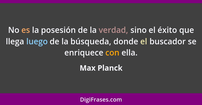 No es la posesión de la verdad, sino el éxito que llega luego de la búsqueda, donde el buscador se enriquece con ella.... - Max Planck