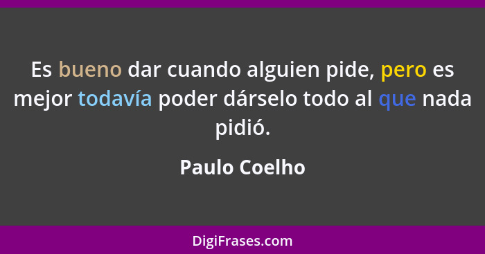 Es bueno dar cuando alguien pide, pero es mejor todavía poder dárselo todo al que nada pidió.... - Paulo Coelho