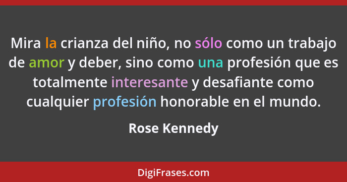 Mira la crianza del niño, no sólo como un trabajo de amor y deber, sino como una profesión que es totalmente interesante y desafiante c... - Rose Kennedy