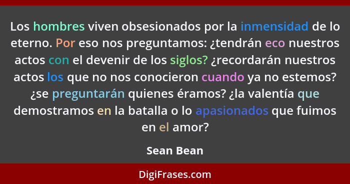 Los hombres viven obsesionados por la inmensidad de lo eterno. Por eso nos preguntamos: ¿tendrán eco nuestros actos con el devenir de los... - Sean Bean