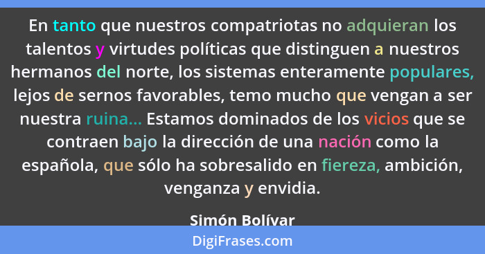En tanto que nuestros compatriotas no adquieran los talentos y virtudes políticas que distinguen a nuestros hermanos del norte, los si... - Simón Bolívar