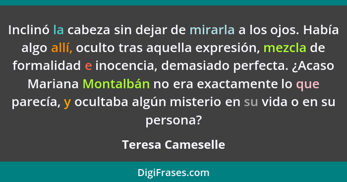 Inclinó la cabeza sin dejar de mirarla a los ojos. Había algo allí, oculto tras aquella expresión, mezcla de formalidad e inocencia... - Teresa Cameselle