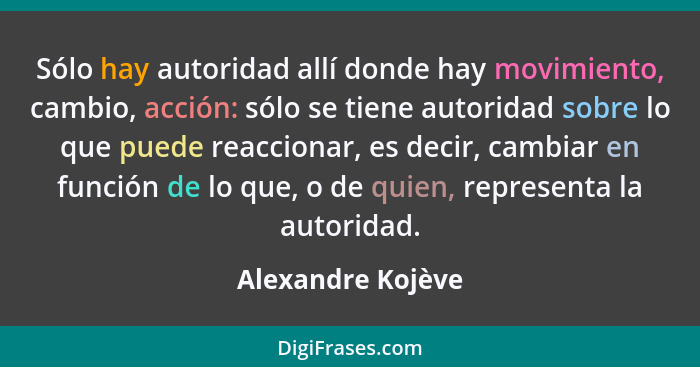 Sólo hay autoridad allí donde hay movimiento, cambio, acción: sólo se tiene autoridad sobre lo que puede reaccionar, es decir, camb... - Alexandre Kojève