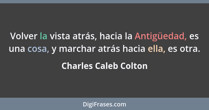 Volver la vista atrás, hacia la Antigüedad, es una cosa, y marchar atrás hacia ella, es otra.... - Charles Caleb Colton