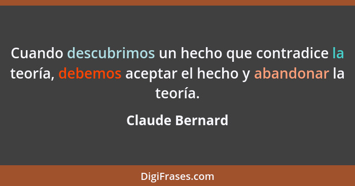 Cuando descubrimos un hecho que contradice la teoría, debemos aceptar el hecho y abandonar la teoría.... - Claude Bernard