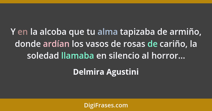 Y en la alcoba que tu alma tapizaba de armiño, donde ardían los vasos de rosas de cariño, la soledad llamaba en silencio al horror.... - Delmira Agustini