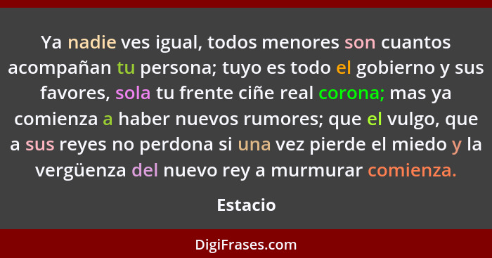 Ya nadie ves igual, todos menores son cuantos acompañan tu persona; tuyo es todo el gobierno y sus favores, sola tu frente ciñe real corona;... - Estacio