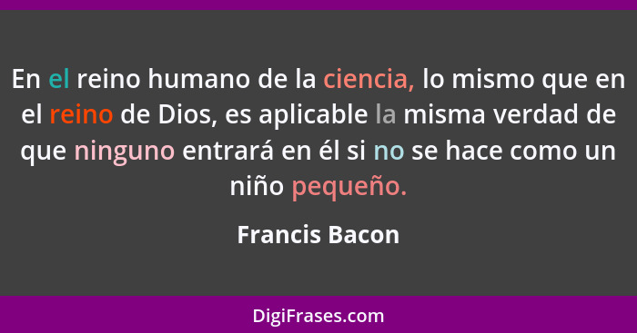 En el reino humano de la ciencia, lo mismo que en el reino de Dios, es aplicable la misma verdad de que ninguno entrará en él si no se... - Francis Bacon