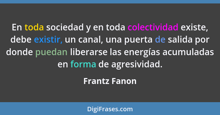 En toda sociedad y en toda colectividad existe, debe existir, un canal, una puerta de salida por donde puedan liberarse las energías ac... - Frantz Fanon