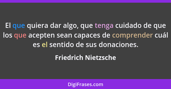 El que quiera dar algo, que tenga cuidado de que los que acepten sean capaces de comprender cuál es el sentido de sus donaciones... - Friedrich Nietzsche