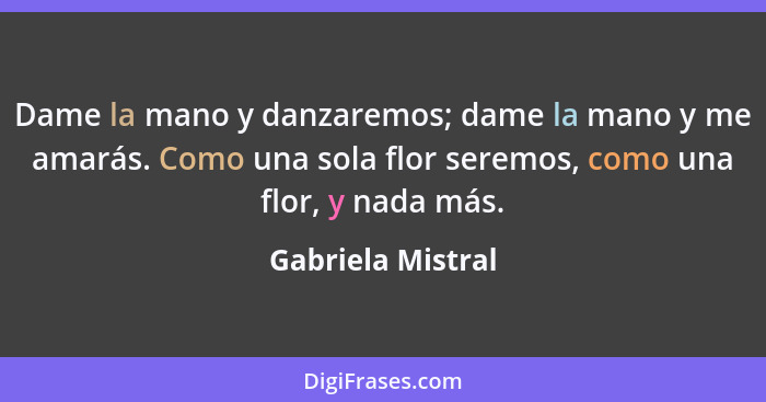 Dame la mano y danzaremos; dame la mano y me amarás. Como una sola flor seremos, como una flor, y nada más.... - Gabriela Mistral