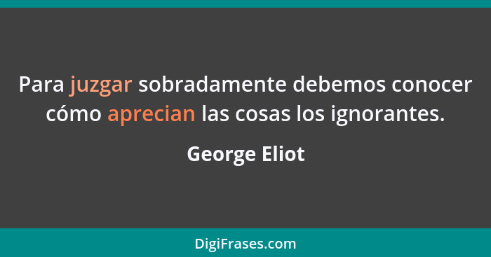 Para juzgar sobradamente debemos conocer cómo aprecian las cosas los ignorantes.... - George Eliot