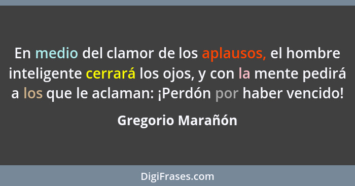 En medio del clamor de los aplausos, el hombre inteligente cerrará los ojos, y con la mente pedirá a los que le aclaman: ¡Perdón po... - Gregorio Marañón