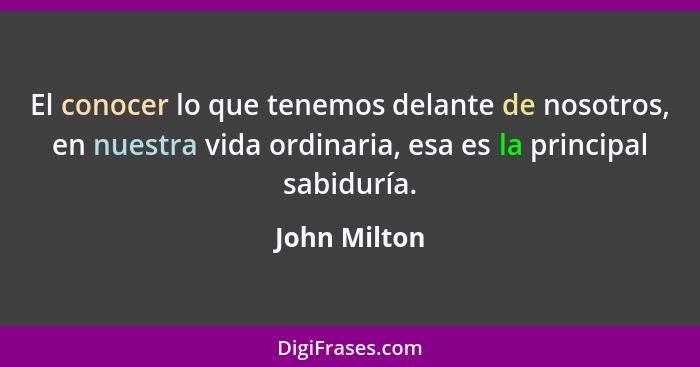 El conocer lo que tenemos delante de nosotros, en nuestra vida ordinaria, esa es la principal sabiduría.... - John Milton