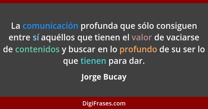 La comunicación profunda que sólo consiguen entre sí aquéllos que tienen el valor de vaciarse de contenidos y buscar en lo profundo de s... - Jorge Bucay