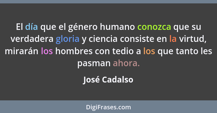 El día que el género humano conozca que su verdadera gloria y ciencia consiste en la virtud, mirarán los hombres con tedio a los que ta... - José Cadalso