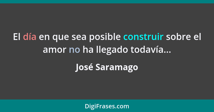 El día en que sea posible construir sobre el amor no ha llegado todavía...... - José Saramago