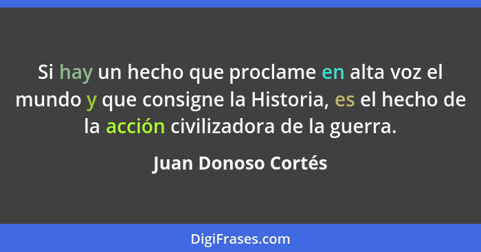 Si hay un hecho que proclame en alta voz el mundo y que consigne la Historia, es el hecho de la acción civilizadora de la guerra.... - Juan Donoso Cortés