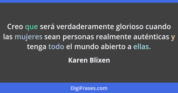 Creo que será verdaderamente glorioso cuando las mujeres sean personas realmente auténticas y tenga todo el mundo abierto a ellas.... - Karen Blixen