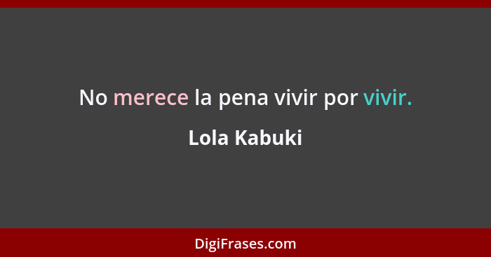 No merece la pena vivir por vivir.... - Lola Kabuki