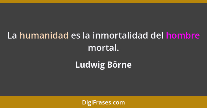 La humanidad es la inmortalidad del hombre mortal.... - Ludwig Börne