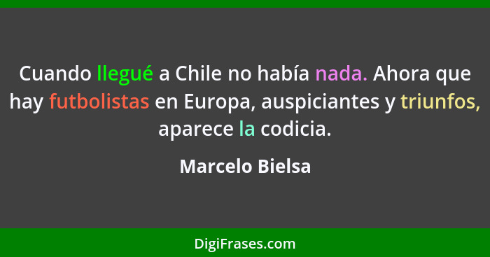 Cuando llegué a Chile no había nada. Ahora que hay futbolistas en Europa, auspiciantes y triunfos, aparece la codicia.... - Marcelo Bielsa