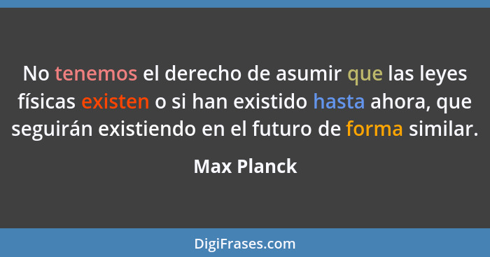 No tenemos el derecho de asumir que las leyes físicas existen o si han existido hasta ahora, que seguirán existiendo en el futuro de form... - Max Planck