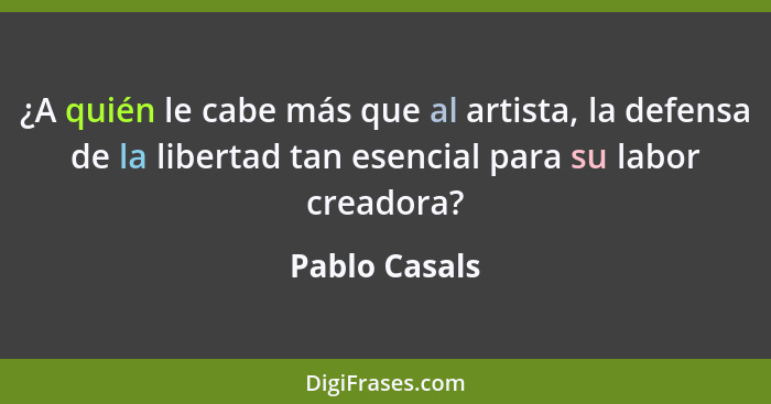 ¿A quién le cabe más que al artista, la defensa de la libertad tan esencial para su labor creadora?... - Pablo Casals