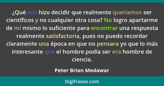 ¿Qué nos hizo decidir que realmente queríamos ser científicos y no cualquier otra cosa? No logro apartarme de mí mismo lo sufici... - Peter Brian Medawar