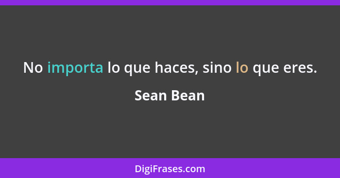 No importa lo que haces, sino lo que eres.... - Sean Bean