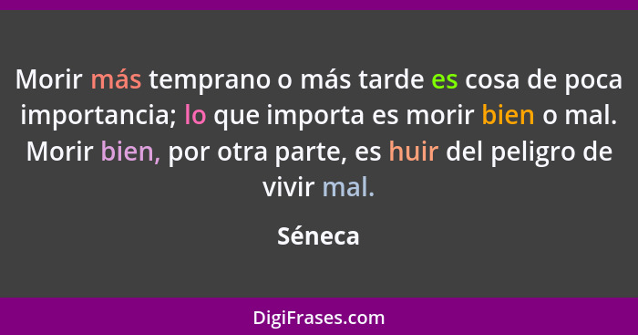 Morir más temprano o más tarde es cosa de poca importancia; lo que importa es morir bien o mal. Morir bien, por otra parte, es huir del pelig... - Séneca