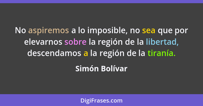 No aspiremos a lo imposible, no sea que por elevarnos sobre la región de la libertad, descendamos a la región de la tiranía.... - Simón Bolívar