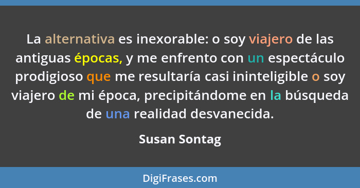 La alternativa es inexorable: o soy viajero de las antiguas épocas, y me enfrento con un espectáculo prodigioso que me resultaría casi... - Susan Sontag