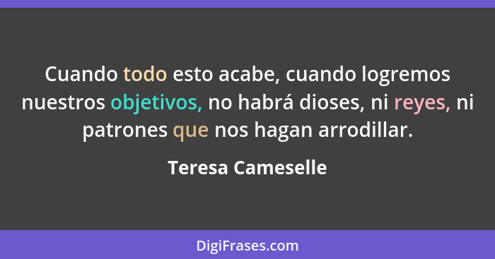 Cuando todo esto acabe, cuando logremos nuestros objetivos, no habrá dioses, ni reyes, ni patrones que nos hagan arrodillar.... - Teresa Cameselle