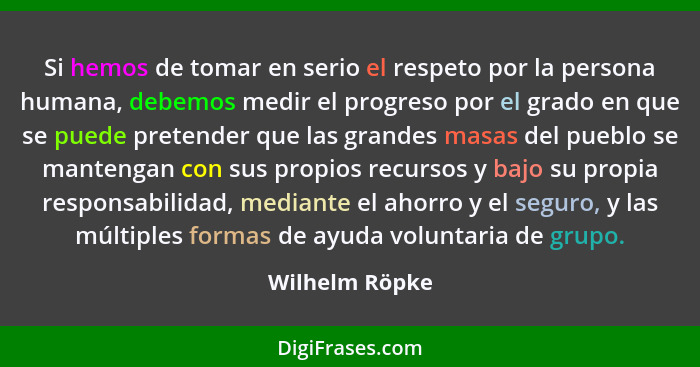 Si hemos de tomar en serio el respeto por la persona humana, debemos medir el progreso por el grado en que se puede pretender que las... - Wilhelm Röpke