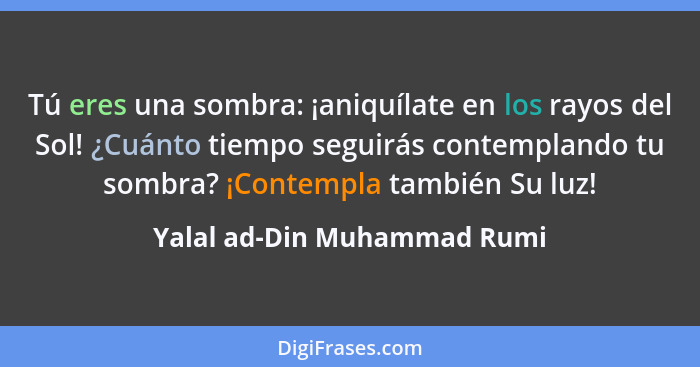 Tú eres una sombra: ¡aniquílate en los rayos del Sol! ¿Cuánto tiempo seguirás contemplando tu sombra? ¡Contempla también... - Yalal ad-Din Muhammad Rumi