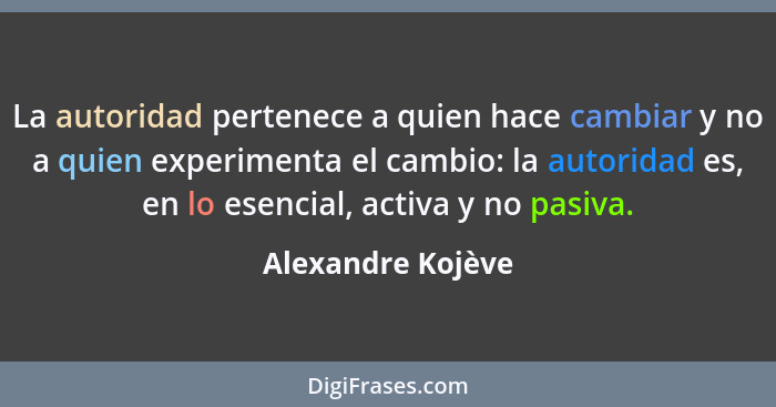 La autoridad pertenece a quien hace cambiar y no a quien experimenta el cambio: la autoridad es, en lo esencial, activa y no pasiva... - Alexandre Kojève