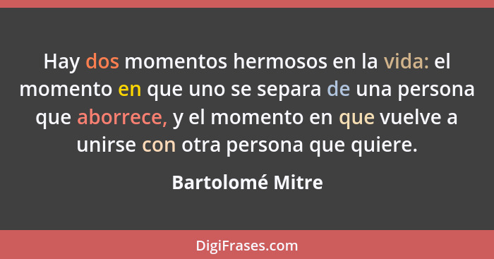 Hay dos momentos hermosos en la vida: el momento en que uno se separa de una persona que aborrece, y el momento en que vuelve a unir... - Bartolomé Mitre