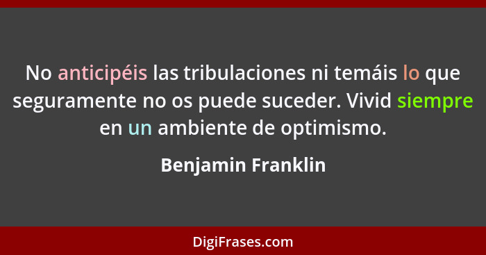 No anticipéis las tribulaciones ni temáis lo que seguramente no os puede suceder. Vivid siempre en un ambiente de optimismo.... - Benjamin Franklin